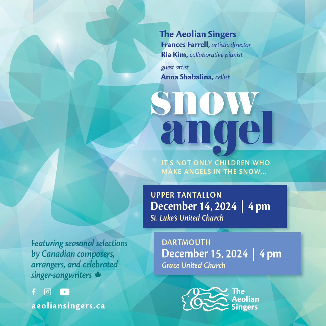 Advertisement for upcoming concerts by the Aeolian Singers, called Snow Angel. Two shows: December 14 at 4pm at St. Luke's United Church in Upper Tantallon, Nova Scotia, and Sunday December 15 at 4pm at Grace United Church in Dartmouth, Nova Scotia. Featuring Frances Farrell, artistic director, Ria Kim, collaborative pianist, and guest artist Anna Shabalina, cellist. 