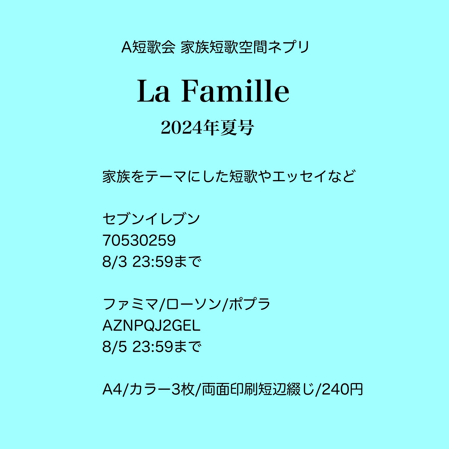 ネットプリント案内画像

A短歌会家族短歌空間ネプリ
La Famille
2024年夏号

家族をテーマにした短歌やエッセイなど

セブンイレブン
70530259
8/3 23:59まで

ファミマ/ローソン/ポプラ
AZNPQJ2GEL
8/5 23:59まで

A4/カラー3枚240円/両面印刷(短辺綴じ)