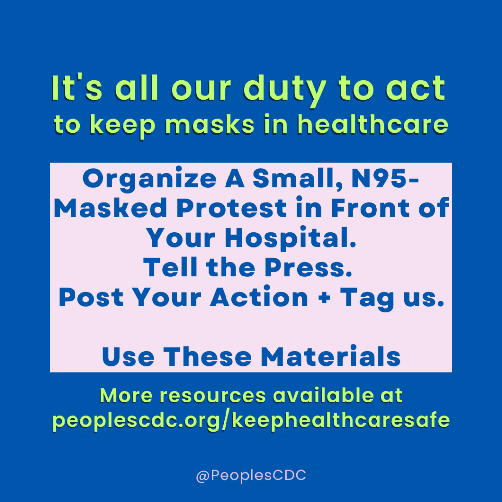 Image shows background with blue color. Top of image with text reads, "It's all our duty to act to keep masks in healthcare." Pink square is centered with text that reads, "Organize A Small, N95- Masked Protest in Front of Your Hospital. Tell the Press. Post Your Action + Tag us. Use These Materials." Bottom of image with text reads, "More resources available atpeoplescdc.org/keephealthcaresafe."