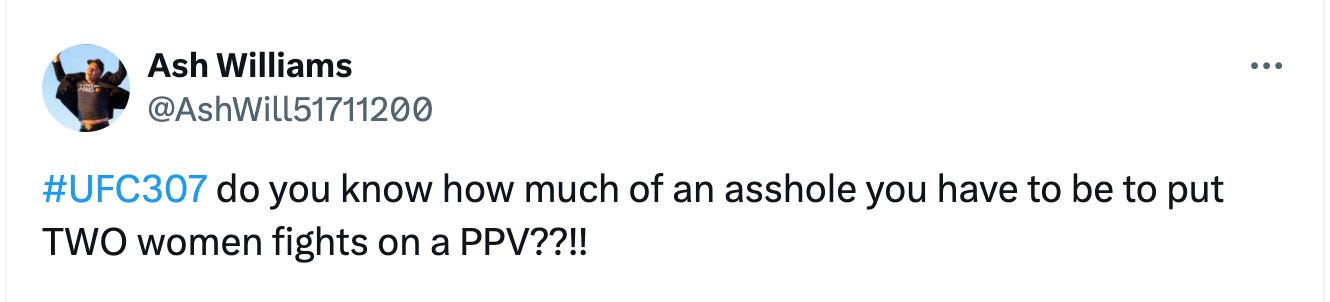 @AshWill51711200 #UFC307 do you know how much of an asshole you have to be to put TWO women fights on a PPV??!!