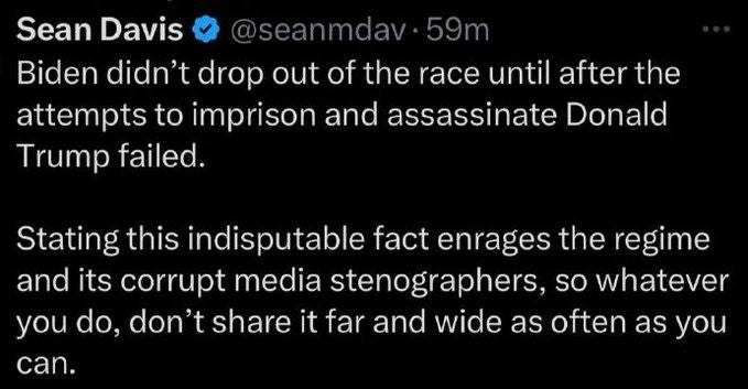 May be an image of text that says 'Sean Davis @seanmdav 59 Biden didn't drop out of the race until after the attempts to imprison and assassinate Donald Trump failed. Stating this indisputable fact enrages the regime and its corrupt media stenographers, so whatever you do. don't share it far and wide as often as you can.'