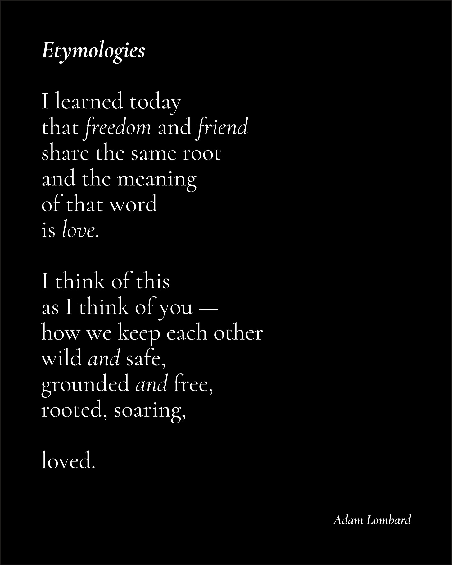 A poem in white text on a black card. It reads: "Etymologies — I learned today that freedom and friend share the same root and the meaning  of that word  is love.  I think of this  as I think of you — how we keep each other wild and safe, grounded and free, rooted, soaring,  loved. — Adam Lombard"