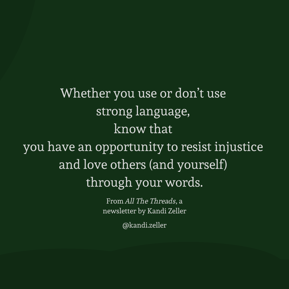 A dark green background with white lettering that reads, “Whether you use or don’t use strong language, know that you have an opportunity to resist injustice and love others (and yourself) through your words. From All The Threads, a newsletter by Kandi Zeller, @Kandi.Zeller”