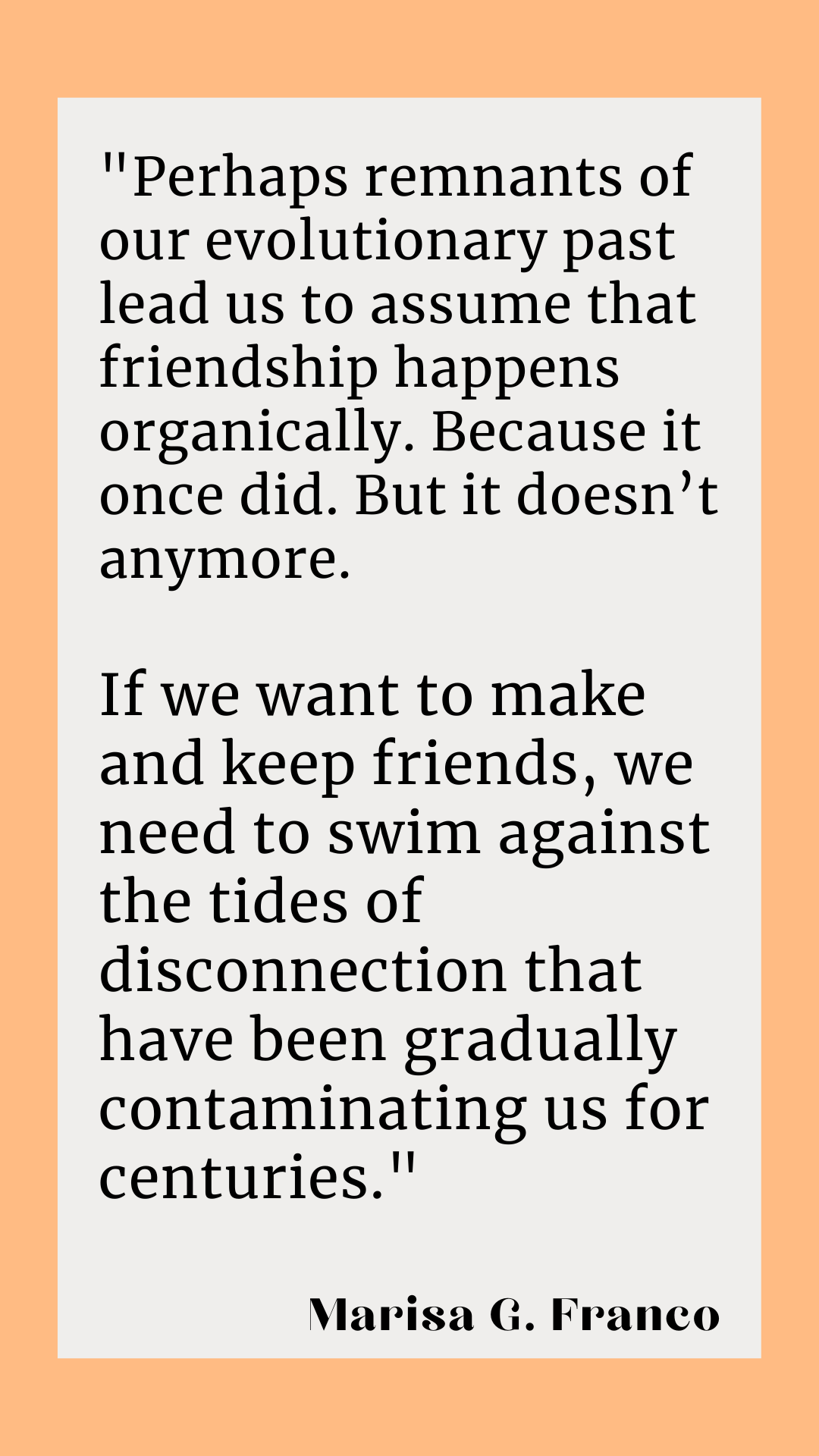 “Perhaps remnants of our evolutionary past lead us to assume that friendship happens organically. Because it once did. But it doesn’t anymore. If we want to make and keep friends, we need to swim against the tides of disconnection that have been gradually contaminating us for centuries,” according to Marisa G. Franco. 