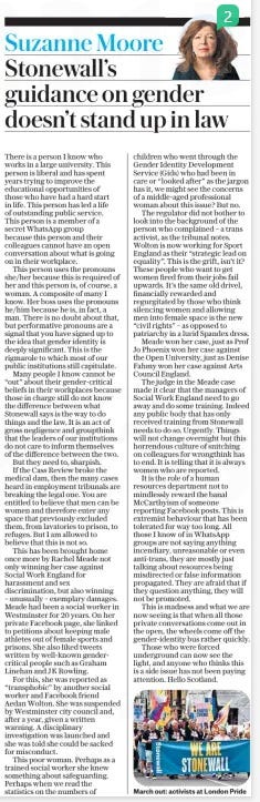 Suzanne Moore Stonewall’s guidance on gender doesn’t stand up in law The Daily Telegraph30 Apr 2024  March out: activists at London Pride There is a person I know who works in a large university. This person is liberal and has spent years trying to improve the educational opportunities of those who have had a hard start in life. This person has led a life of outstanding public service. This person is a member of a secret WhatsApp group because this person and their colleagues cannot have an open conversation about what is going on in their workplace.  This person uses the pronouns she/her because this is required of her and this person is, of course, a woman. A composite of many I know. Her boss uses the pronouns he/him because he is, in fact, a man. There is no doubt about that, but performative pronouns are a signal that you have signed up to the idea that gender identity is deeply significant. This is the rigmarole to which most of our public institutions still capitulate.  Many people I know cannot be “out” about their gender-critical beliefs in their workplaces because those in charge still do not know the difference between what Stonewall says is the way to do things and the law. It is an act of gross negligence and groupthink that the leaders of our institutions do not care to inform themselves of the difference between the two. But they need to, sharpish.  If the Cass Review broke the medical dam, then the many cases heard in employment tribunals are breaking the legal one. You are entitled to believe that men can be women and therefore enter any space that previously excluded them, from lavatories to prison, to refuges. But I am allowed to believe that this is not so.  This has been brought home once more by Rachel Meade not only winning her case against Social Work England for harassment and sex discrimination, but also winning – unusually – exemplary damages. Meade had been a social worker in Westminster for 20 years. On her private Facebook page, she linked to petitions about keeping male athletes out of female sports and prisons. She also liked tweets written by well-known gendercritical people such as Graham Linehan and JK Rowling.  For this, she was reported as “transphobic” by another social worker and Facebook friend Aedan Wolton. She was suspended by Westminster city council and, after a year, given a written warning. A disciplinary investigation was launched and she was told she could be sacked for misconduct.  This poor woman. Perhaps as a trained social worker she knew something about safeguarding. Perhaps when we read the statistics on the numbers of children who went through the Gender Identity Development Service (Gids) who had been in care or “looked after” as the jargon has it, we might see the concerns of a middle-aged professional woman about this issue? But no.  The regulator did not bother to look into the background of the person who complained – a trans activist, as the tribunal notes. Wolton is now working for Sport England as their “strategic lead on equality”. This is the grift, isn’t it? These people who want to get women fired from their jobs fail upwards. It’s the same old drivel, financially rewarded and regurgitated by those who think silencing women and allowing men into female space is the new “civil rights” – as opposed to patriarchy in a lurid Spandex dress.  Meade won her case, just as Prof Jo Phoenix won her case against the Open University, just as Denise Fahmy won her case against Arts Council England.  The judge in the Meade case made it clear that the managers of Social Work England need to go away and do some training. Indeed any public body that has only received training from Stonewall needs to do so. Urgently. Things will not change overnight but this horrendous culture of snitching on colleagues for wrongthink has to end. It is telling that it is always women who are reported.  It is the role of a human resources department not to mindlessly reward the banal McCarthyism of someone reporting Facebook posts. This is extremist behaviour that has been tolerated for way too long. All those I know of in WhatsApp groups are not saying anything incendiary, unreasonable or even anti-trans, they are mostly just talking about resources being misdirected or false information propagated. They are afraid that if they question anything, they will not be promoted.  This is madness and what we are now seeing is that when all those private conversations come out in the open, the wheels come off the gender-identity bus rather quickly.  Those who were forced underground can now see the light, and anyone who thinks this is a side issue has not been paying attention. Hello Scotland.  Article Name:Suzanne Moore Stonewall’s guidance on gender doesn’t stand up in law Publication:The Daily Telegraph Start Page:9 End Page:9