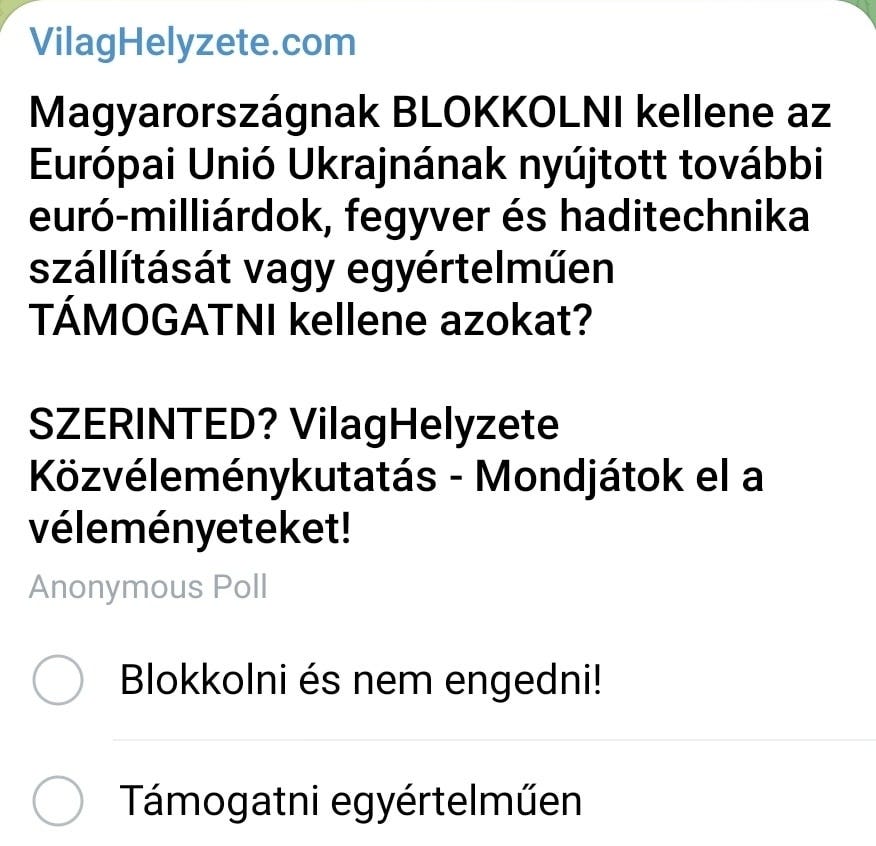 Lehet, hogy egy kép erről: , szöveg, amely így szól: „VilagHelyzete.com Magyarországnak Aи BLOKKOLNI kellene az Európai Unió Ukrajnának nyújtott további euró-milliárdok, fegyver és haditechnika szállítását vagy egyértelműen TÁMOGATNI kellene azokat? SZERINTED? VilagHelyzete Közvéleménykutatás Mondjátok el a véleményeteket! Anonymous Poll Blokkolni és nem engedni! Támogatni egyértelműen”