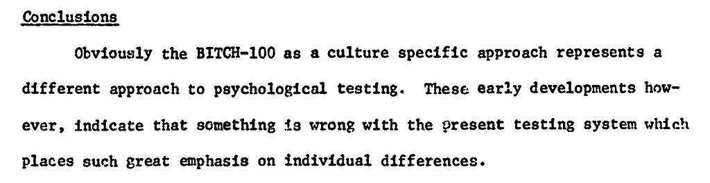 Quote: Conclusions:  Obviously the BITCH-100 as a culture specific approach represents a different approach to psychological testing. These early developments how- ever, indicate that something is wrong with the present testing system which places such great emphasis on individual differences.