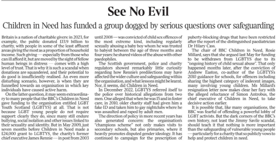 See No Evil Children in Need has funded a group dogged by serious questions over safeguarding Britain is a nation of charitable givers: in 2023, for example, the public donated £13.9 billion to charity, with people in some of the least affluent areas giving the most as a proportion of household income. Such giving — especially from those who can ill afford it, but are moved by the sight of fellow human beings in distress — comes with a high level of trust. That is why it is such a scandal when donations are squandered, and their potential to do good is insufficiently realised. An even more disturbing scenario, however, is when they are funnelled towards an organisation in which key individuals have caused active harm.  On the latter question, it may seem extraordinary to many people that the BBC’s Children in Need gave funding to the organisation entitled LGBT Youth Scotland (LGBTYS) at all. That is not because LGBT young people do not require support: clearly they do, since many still endure bullying, social isolation and other issues linked to their sexuality and identity. But in May 2009, just seven months before Children in Need made a £24,000 grant to LGBTYS, the charity’s former chief executive James Rennie — in post from 2003 until 2008 — was convicted of child sex offences of the most extreme kind, including regularly sexually abusing a baby boy whom he was trusted to babysit between the age of three months and four years: he shared videos of the abuse with other paedophiles.  The Scottish government, police and charity regulators showed remarkably little curiosity regarding how Rennie’s predilections may have affected the wider culture and safeguarding within the organisation, and what lessons might be learnt. Nor, it seems, did Children in Need.  In December 2022, LGBTYS referred itself to the police over historical allegations from two men. One alleged that when he was 15 and in foster care, in 2010, older charity staff had given him a fake ID and taken him to gay nightclubs where he was assaulted and raped by adult men.  The direction of policy in more recent years has also generated concern: the organisation’s “champions scheme” not only makes visits to secondary schools, but also primaries, where it heavily promotes disputed gender ideology. It has continued to campaign for the prescription of puberty-blocking drugs that have been restricted after the report of the distinguished paediatrician Dr Hilary Cass.  The chair of BBC Children in Need, Rosie Millard, says that she argued last May for funding to be withdrawn from LGBTYS due to its “ongoing history of child sexual abuse”. That only happened months later, after the conviction of Andrew Easton, co-author of the LGBTYS’s 2010 guidance for schools, for offences including sharing the highest category of indecent images, many involving young children. Ms Millard’s resignation letter now makes clear her fury with the alleged reluctance of Simon Antrobus, the chief executive of Children in Need, to take decisive action earlier.  It is possible that, like many organisations, the BBC was fearful of offending a powerful lobby of LGBT activists. But the dark corners of the BBC’s own history, not least the Jimmy Savile scandal, should teach it that nothing is more important than the safeguarding of vulnerable young people — particularly for a charity that so publicly vows to help and protect children in need.