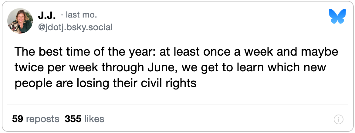 May 9, 2024 Bluesky post from J.J. reading, "The best time of the year: at least once a week and maybe twice per week through June, we get to learn which new people are losing their civil rights."