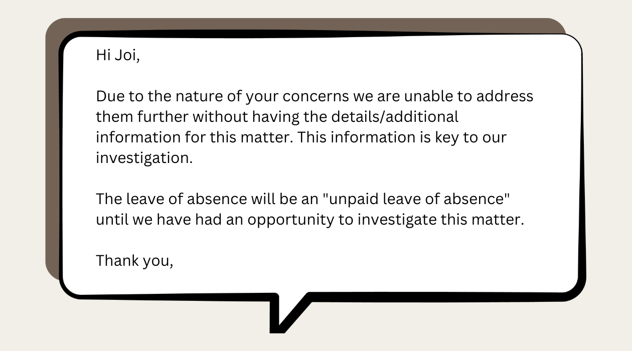 Hi Joi   Due to the nature of  your concerns we are unable to address them further without having the details/additional information for this matter. This information is key to our investigation.   The leave of absence will be an "unpaid leave of absence" until we have had an opportunity to investigate this matter.   Thank you