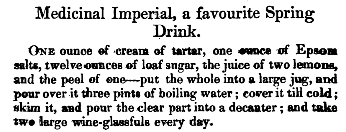 Medicinal Imperial, a favourite Spring Drink. ONE ounce of cream of tartar, one ounce of Epsom salts, twelve ounces of loaf sugar, the juice of two lemons, and the peel of one - put the whole into a large jug, and pour over it three pints of boiling water ; coverit till cold ; skim it, and pour theclear part into a decanter ; and take two large wine-glassfuls every day.