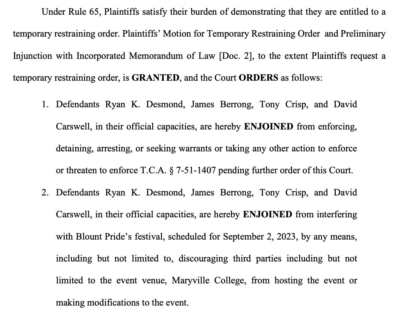 Under Rule 65, Plaintiffs satisfy their burden of demonstrating that they are entitled to a temporary restraining order. Plaintiffs’ Motion for Temporary Restraining Order and Preliminary Injunction with Incorporated Memorandum of Law [Doc. 2], to the extent Plaintiffs request a temporary restraining order, is GRANTED, and the Court ORDERS as follows: 1. Defendants Ryan K. Desmond, James Berrong, Tony Crisp, and David Carswell, in their official capacities, are hereby ENJOINED from enforcing, detaining, arresting, or seeking warrants or taking any other action to enforce or threaten to enforce T.C.A. § 7-51-1407 pending further order of this Court. 2. Defendants Ryan K. Desmond, James Berrong, Tony Crisp, and David Carswell, in their official capacities, are hereby ENJOINED from interfering with Blount Pride’s festival, scheduled for September 2, 2023, by any means, including but not limited to, discouraging third parties including but not limited to the event venue, Maryville College, from hosting the event or making modifications to the event.