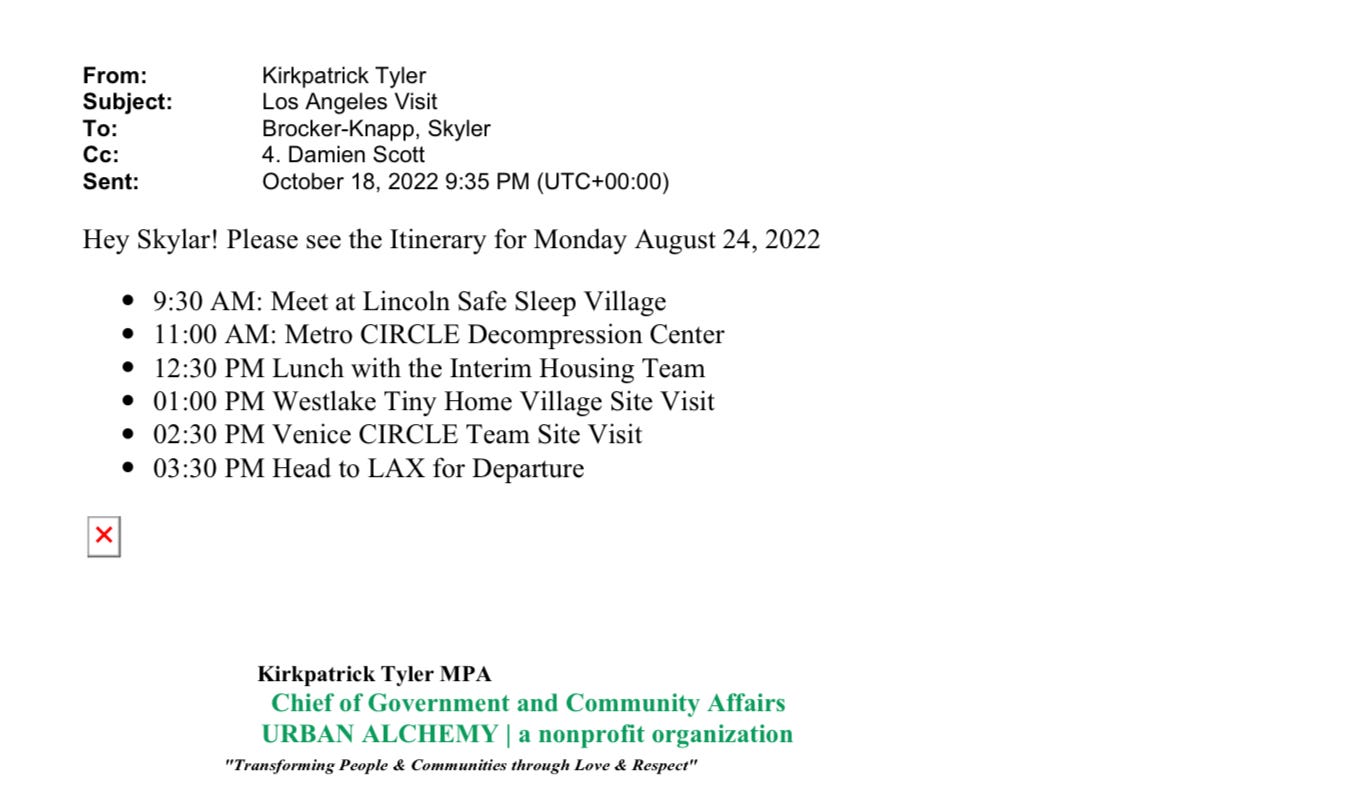 Email from Kirkpatrick Tyler of Urban Alchemy to Skyler Brocker-Knapp regarding the Mayor's Office visit to LA. Email is dated October 18, 2022. Hey Skylar! Please see the Itinerary for Monday August 24, 2022 9:30AM Meet at Lincoln Safe Sleep Village. 11:00AM: Metro CIRCLE Decompression Center 12:30PM Lunch with the Interim Housing Team 1:00PM Westlake Tiny Home Village Site Visit 2:30PM Venice CIRCLE Team Site Visit 3:30pm Head to LAX for Departure