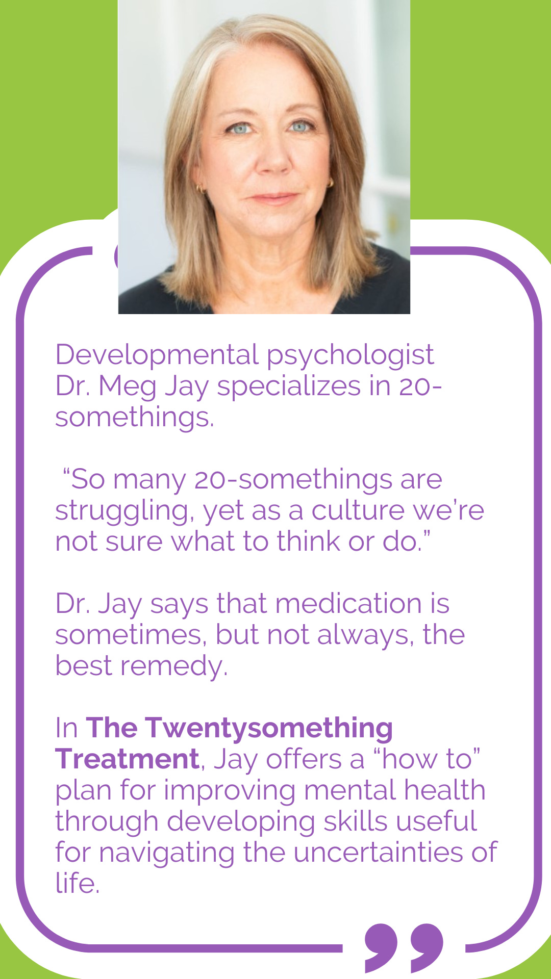 Developmental psychologist Dr. Meg Jay specializes in 20-somethings. “So many 20-somethings are struggling, yet as a culture we’re not sure what to think or do,” she says. Dr. Jay says that medication is sometimes, but not always, the best remedy. In The Twentysomething Treatment, Jay offers a “how to” plan for improving mental health through developing skills useful for navigating the uncertainties of life.