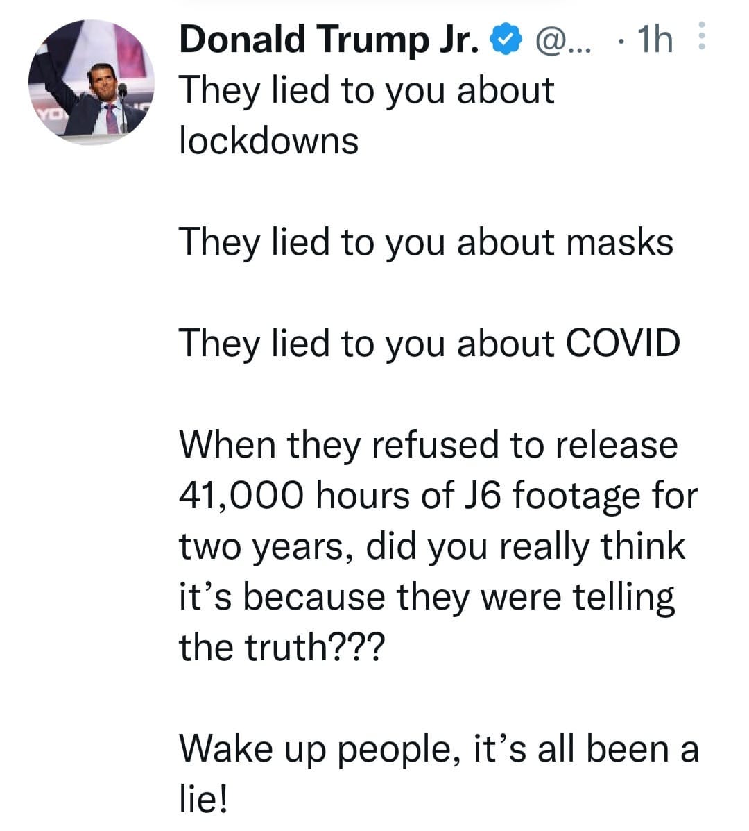 May be an image of 1 person and text that says 'Donald Trump Jr. They lied to you about lockdowns 1h They lied to you about masks They lied to you about COVID When they refused to release 41,000 hours of J6 footage for two years, did you really think it's because they were telling the truth??? Wake up people, it's all been a lie!'