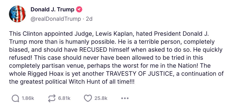 This Clinton appointed Judge, Lewis Kaplan, hated President Donald J. Trump more than is humanly possible. He is a terrible person, completely biased, and should have RECUSED himself when asked to do so. He quickly refused! This case should never have been allowed to be tried in this completely partisan venue, perhaps the worst for me in the Nation! The whole Rigged Hoax is yet another TRAVESTY OF JUSTICE, a continuation of the greatest political Witch Hunt of all time!!!