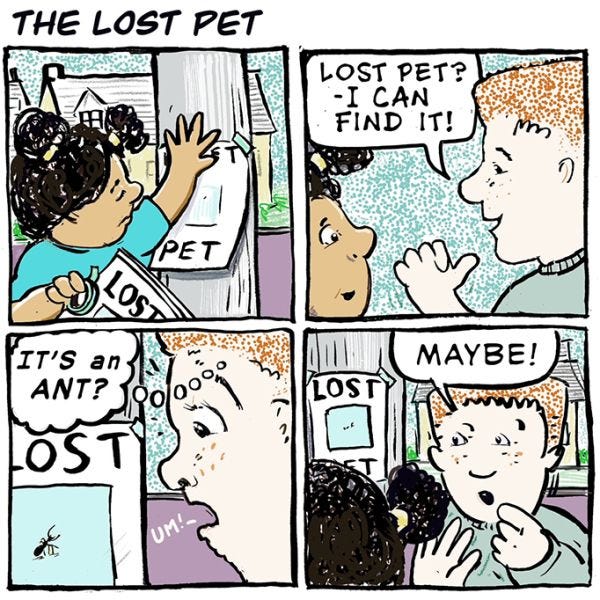 A girl in a blue shirt is hanging up signs for a lost pet. "Lost pet? I can find it!" says a boy in a gray shirt. He then sees that the lost pet is an ant! "Maybe!" he adds.