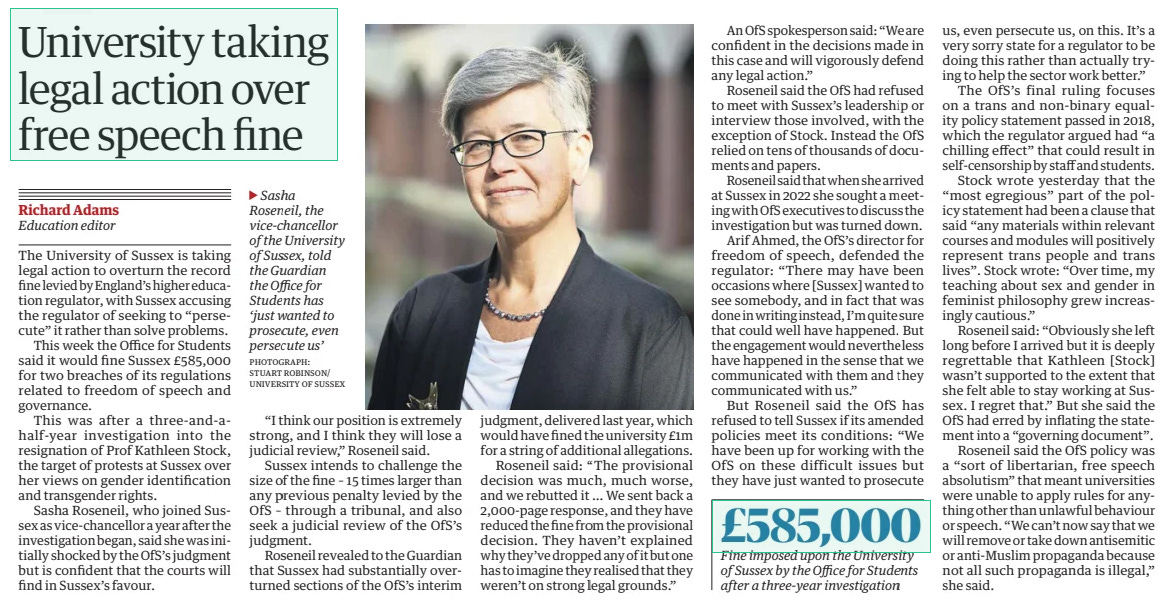 University taking legal action over free speech fine The Guardian28 Mar 2025Richard Adams Education editor PHOTOGRAPH: STUART ROBINSON/ UNIVERSITY OF SUSSEX Sasha Roseneil, the vice-chancellor of the University of Sussex, told the Guardian the Office for Students has ‘just wanted to prosecute, even persecute us’ The University of Sussex is taking legal action to overturn the record fine levied by England’s higher education regulator, with Sussex accusing the regulator of seeking to “persecute” it rather than solve problems.  This week the Office for Students said it would fine Sussex £585,000 for two breaches of its regulations related to freedom of speech and governance.  This was after a three-and-ahalf-year investigation into the resignation of Prof Kathleen Stock, the target of protests at Sussex over her views on gender identification and transgender rights.  Sasha Roseneil, who joined Sussex as vice-chancellor a year after the investigation began, said she was initially shocked by the OfS’s judgment but is confident that the courts will find in Sussex’s favour.  “I think our position is extremely strong, and I think they will lose a judicial review,” Roseneil said.  Sussex intends to challenge the size of the fine – 15 times larger than any previous penalty levied by the OfS – through a tribunal, and also seek a judicial review of the OfS’s judgment.  Roseneil revealed to the Guardian that Sussex had substantially overturned sections of the OfS’s interim judgment, delivered last year, which would have fined the university £1m for a string of additional allegations.  Roseneil said: “The provisional decision was much, much worse, and we rebutted it … We sent back a 2,000-page response, and they have reduced the fine from the provisional decision. They haven’t explained why they’ve dropped any of it but one has to imagine they realised that they weren’t on strong legal grounds.”  An OfS spokesperson said: “We are confident in the decisions made in this case and will vigorously defend any legal action.”  Roseneil said the OfS had refused to meet with Sussex’s leadership or interview those involved, with the exception of Stock. Instead the OfS relied on tens of thousands of documents and papers.  Roseneil said that when she arrived at Sussex in 2022 she sought a meeting with OfS executives to discuss the investigation but was turned down.  Arif Ahmed, the OfS’s director for freedom of speech, defended the regulator: “There may have been occasions where [Sussex] wanted to see somebody, and in fact that was done in writing instead, I’m quite sure that could well have happened. But the engagement would nevertheless have happened in the sense that we communicated with them and they communicated with us.”  But Roseneil said the OfS has refused to tell Sussex if its amended policies meet its conditions: “We have been up for working with the OfS on these difficult issues but they have just wanted to prosecute us, even persecute us, on this. It’s a very sorry state for a regulator to be doing this rather than actually trying to help the sector work better.”  The OfS’s final ruling focuses on a trans and non-binary equality policy statement passed in 2018, which the regulator argued had “a chilling effect” that could result in self-censorship by staff and students.  Stock wrote yesterday that the “most egregious” part of the policy statement had been a clause that said “any materials within relevant courses and modules will positively represent trans people and trans lives”. Stock wrote: “Over time, my teaching about sex and gender in feminist philosophy grew increasingly cautious.”  Roseneil said: “Obviously she left long before I arrived but it is deeply regrettable that Kathleen [Stock] wasn’t supported to the extent that she felt able to stay working at Sussex. I regret that.” But she said the OfS had erred by inflating the statement into a “governing document”.  Roseneil said the OfS policy was a “sort of libertarian, free speech absolutism” that meant universities were unable to apply rules for anything other than unlawful behaviour or speech. “We can’t now say that we will remove or take down antisemitic or anti-Muslim propaganda because not all such propaganda is illegal,” she said.  Article Name:University taking legal action over free speech fine Publication:The Guardian Author:Richard Adams Education editor Start Page:9 End Page:9