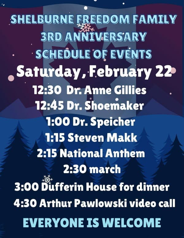 May be an image of text that says 'SHELBURNE FREEDOM FAMILY 3RD ANNIVERSARY SCHEDULE OF EVENTS Saturday, February 22 12:30 Dr. Anne Gillies 12:45 Dr. Shoemaker 1:00 Dr. Speicher 1:15 Steven Makk 2:15 National Anthem 2:30 march 3:00 Dufferin House for dinner 4:30 Arthur Pawlowski video call EVERYONE IS WELCOME'