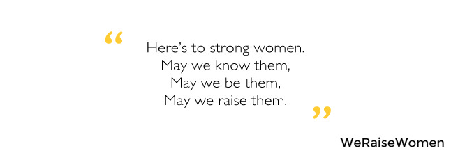 Here's to strong women. May we know them. May we be them. May we raise them.