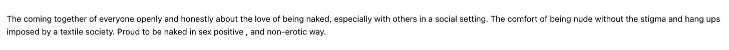 The coming together of everyone openly and honestly about the love of being naked, especially with others in a social setting. The comfort of being nude without the stigma and hang ups imposed by a textile society. Proud to be naked in sex positive, and non-erotic way.
