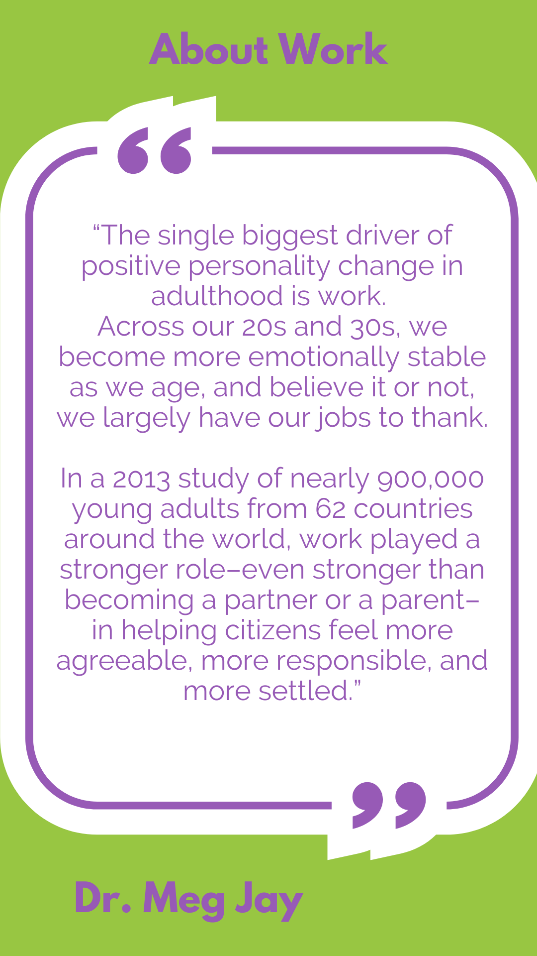 About work: “The single biggest driver of positive personality change in adulthood is work. Across our 20s and 30s, we become more emotionally stable as we age, and believe it or not, we largely have our jobs to thank. In a 2013 study of nearly 900,000 young adults from 62 countries around the world, work played a stronger role–even stronger than becoming a partner or a parent–in helping citizens feel more agreeable, more responsible, and more settled,” according to Dr. Meg Jay.