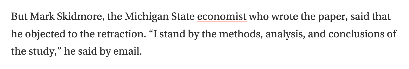 A screenshot of text. It says: But Mark Skidmore, the Michigan State economist who wrote the paper, said that he objected to the retraction. “I stand by the methods, analysis, and conclusions of the study,” he said by email.