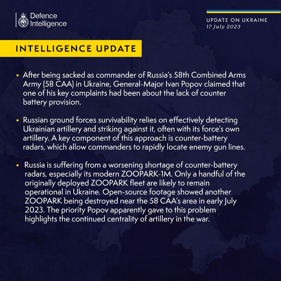 Defence Intelligence Update on Ukraine 17/07/2023: After being sacked as commander of Russia’s 58th Combined Arms Army (58 CAA) in Ukraine, General-Major Ivan Popov claimed that one of his key complaints had been about the lack of counter battery provision.
Russian ground forces survivability relies on effectively detecting Ukrainian artillery and striking against it, often with its force’s own artillery. A key component of this approach is counter-battery radars, which allow commanders to rapidly locate enemy gun lines.
Russia is suffering from a worsening shortage of counter-battery radars, especially its modern ZOOPARK-1M. Only a handful of the originally deployed ZOOPARK fleet are likely to remain operational in Ukraine. Open-source footage showed another ZOOPARK being destroyed near the 58 CAA’s area in early July 2023. The priority Popov apparently gave to this problem highlights the continued centrality of artillery in the war.