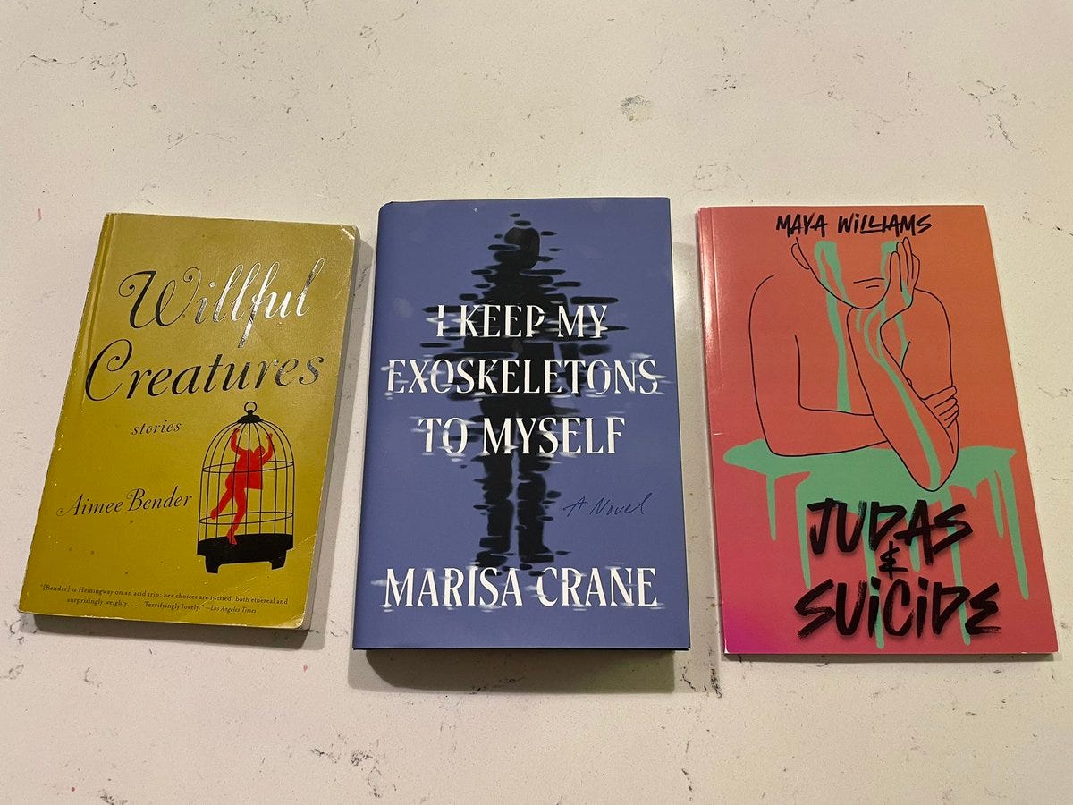 three books: Willful Creatures by Aimee Bender, I Keep My Exoskeletons To Myself by Marisa Crane, and Judas & Suicide by Maya Williams