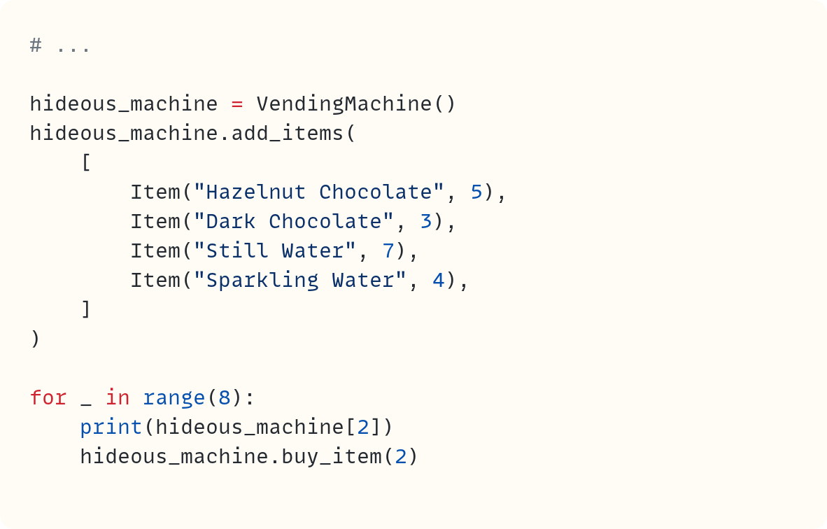 # ...  hideous_machine = VendingMachine() hideous_machine.add_items(     [         Item("Hazelnut Chocolate", 5),         Item("Dark Chocolate", 3),         Item("Still Water", 7),         Item("Sparkling Water", 4),     ] )  for _ in range(8):     print(hideous_machine[2])     hideous_machine.buy_item(2)