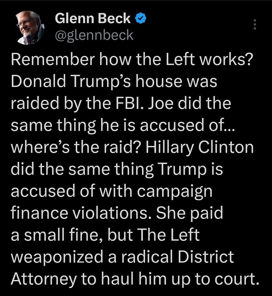 May be an image of 2 people and text that says '11:59 4G 00% Tweet Glenn Beck @glennbeck Remember how the Left works? Donald Trump's house was raided by the FBI. Joe did the same thing he is accused of... where's the raid? Hillary Clinton did the same thing Trump is accused of with campaign finance violations. She paid a small fine, but The Left weaponized a radical District Attorney to haul him up to court. Tweet yourrely'