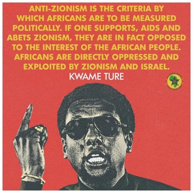 May be a graphic of 1 person and text that says 'ANTI-ZIONISM IS THE CRITERIA BY WHICH AFRICANS ARE To BE MEASURED POLITICALLY. IF ONE SUPPORTS, AIDS AND ABETS ZIONISM, THEY ARE IN FACT OPPOSED TO THE INTEREST OF THE AFRICAN PEOPLE. AFRICANS ARE DIRECTLY OPPRESSED AND EXPLOITED BY ZIONISM AND ISRAEL. KWAME TURE'