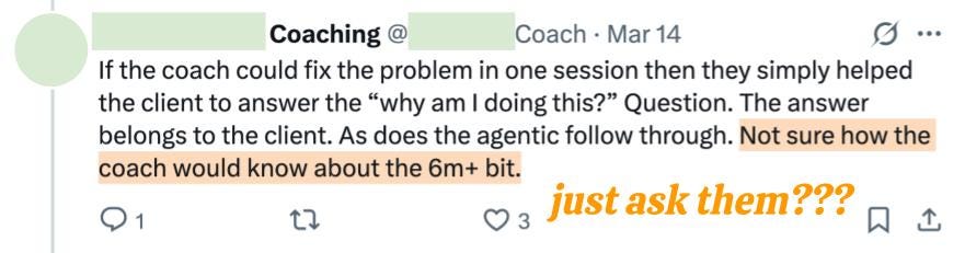Coaching @ Coach Mar 14 If the coach could fix the problem in one session then they simply helped the client to answer the “why am I doing this?” Question. The answer belongs to the client. As does the agentic follow through. Not sure how the coach would know about the 6m+ bit.