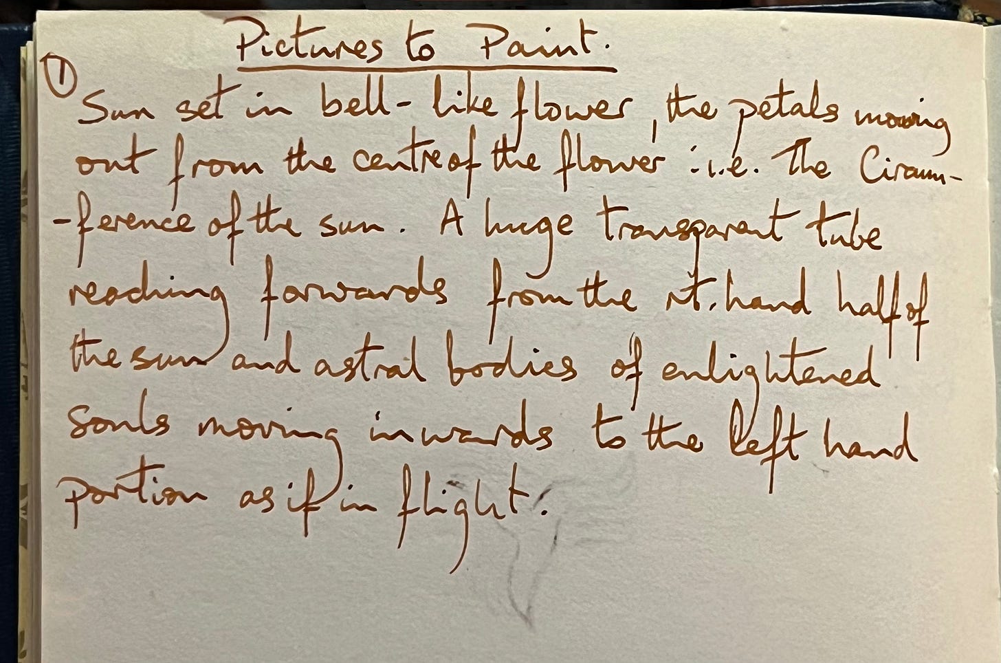 A page in an old notebook with the heading pictures to paint underlined. Then the number one, followed by the words… Sunset in a bell like flower, the petals moving out from the centre of the flower i.e the circumference of the sun. A large, transparent tube, reaching forwards from the right hand, half of the Sun and astral bodies of enlightened souls, moving inwards to the left-hand portion as if in flight.