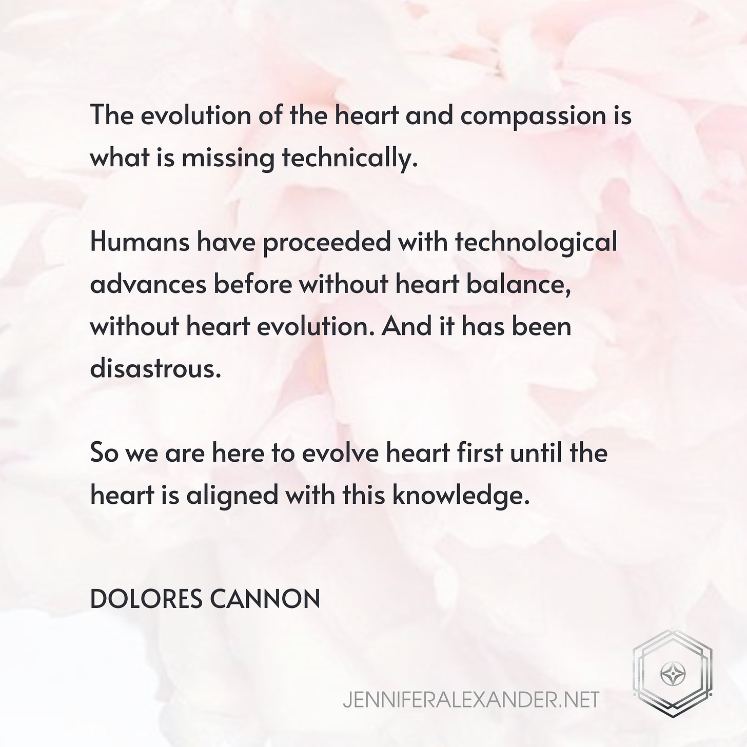 May be an image of text that says 'The evolution of the heart and compassion is what is missing technically. Humans have proceeded with technological advances before without heart balance, without heart evolution. And it has been disastrous. So we are here to evolve heart first until the heart is aligned with this knowledge. DOLORES CANNON JENNIFERALEXANDER.NET'
