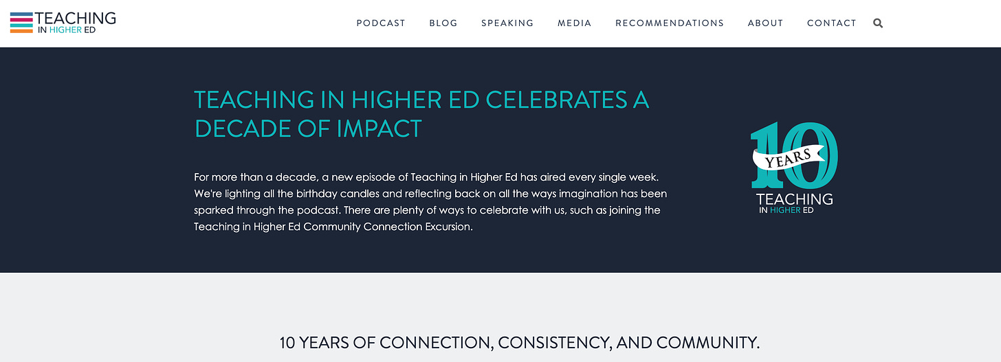 TEACHING IN HIGHER ED CELEBRATES A DECADE OF IMPACT For more than a decade, a new episode of Teaching in Higher Ed has aired every single week. We're lighting all the birthday candles and reflecting back on all the ways imagination has been sparked through the podcast. There are plenty of ways to celebrate with us, such as joining the Teaching in Higher Ed Community Connection Excursion.