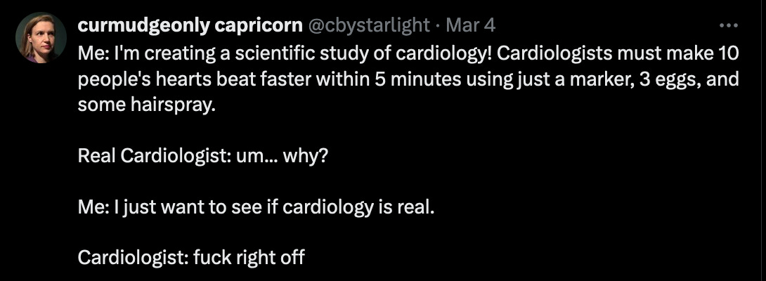Me: I'm creating a scientific study of cardiology! Cardiologists must make 10 people's hearts beat faster within 5 minutes using just a marker, 3 eggs, and some hairspray.  Real Cardiologist: um... why?  Me: I just want to see if cardiology is real.  Cardiologist: fuck right off