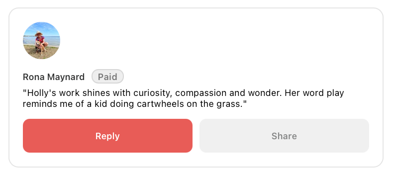 Author Rona Maynard on why she subscribed: Holly’s work shines with curiosity, compassion and wonder. Her word play reminds me of a kid doing cartwheels on the grass.