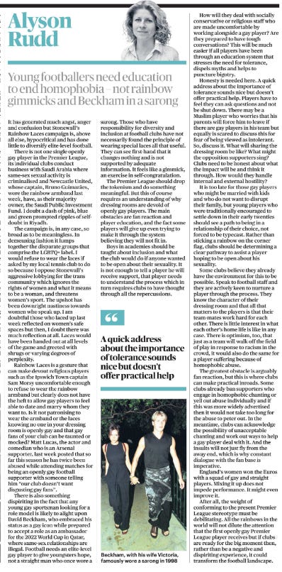 Young footballers need education to end homophobia – not rainbow gimmicks and Beckham in a sarong Alyson Rudd  Beckham, with his wife Victoria, famously wore a sarong in 1998 Next image › It has generated much angst, anger and confusion but Stonewall’s Rainbow Laces campaign is, above all else, hypocritical and has done little to diversify elite-level football.  There is not one single openly gay player in the Premier League, its individual clubs conduct business with Saudi Arabia where same-sex sexual activity is criminalised and Newcastle United, whose captain, Bruno Guimarães, wore the rainbow armband last week, have, as their majority owner, the Saudi Public Investment Fund. I doubt a dash of pink, blue and green prompted ripples of selfdoubt in Riyadh.  The campaign is, in any case, so broad as to be meaningless. In demeaning fashion it lumps together the disparate groups that comprise the LGBTQ+ label. I would refuse to wear the laces if asked by my local tennis club to do so because I oppose Stonewall’s aggressive lobbying for the trans community which ignores the rights of women and what it means to be a woman, and threatens women’s sport. The upshot has been downright nastiness towards women who speak up. I am doubtful those who laced up last week reflected on women’s safe spaces but then, I doubt there was much reflection at all. Laces would have been handed out at all levels of the game and greeted with shrugs or varying degrees of perplexity.  Rainbow Laces is a gesture that can make devout religious players such as the Ipswich Town captain Sam Morsy uncomfortable enough to refuse to wear the rainbow armband but clearly does not have the heft to allow gay players to feel able to date and marry whom they want to. Is it not patronising to wear the armband or the laces knowing no one in your dressing room is openly gay and that gay fans of your club can be taunted or mocked? Matt Lucas, the actor and comedian who is an Arsenal supporter, last week posted that so far this season he has twice been abused while attending matches for being an openly gay football supporter with someone telling him “our club doesn’t want disgusting gay fans”.  There is also something dispiriting in the fact that any young gay sportsman looking for a role model is likely to alight upon David Beckham, who embraced his status as a gay icon while prepared to accept a role as an ambassador for the 2022 World Cup in Qatar, where same-sex relationships are illegal. Football needs an elite-level gay player to give youngsters hope, not a straight man who once wore a sarong. Those who have responsibility for diversity and inclusion at football clubs have not necessarily found the principle of wearing special laces all that useful.  They can see first-hand that it changes nothing and is not supported by adequate information. It feels like a gimmick, an exercise in self-congratulation.  The Premier League should drop the tokenism and do something meaningful. But this of course requires an understanding of why dressing rooms are devoid of openly gay players. The main obstacles are fan reaction and player education, and the fact some players will give up even trying to make it through the system believing they will not fit in.  Boys in academies should be taught about inclusion and what the club would do if anyone wanted to be open about their sexuality. It is not enough to tell a player he will receive support, that player needs to understand the process which in turn requires clubs to have thought through all the repercussions.  “ A quick address about the importance of tolerance sounds nice but doesn’t offer practical help  How will they deal with socially conservative or religious staff who are made uncomfortable by working alongside a gay player? Are they prepared to have tough conversations? This will be much easier if all players have been through an education system that stresses the need for tolerance, dispels myths and helps to puncture bigotry.  Honesty is needed here. A quick address about the importance of tolerance sounds nice but doesn’t offer practical help. Players have to feel they can ask questions and not be shut down. There may be a Muslim player who worries that his parents will force him to leave if there are gay players in his team but equally is scared to discuss this for fear of being viewed as intolerant.  So, discuss it. What will sharing the dressing room be like? What might the opposition supporters sing? Clubs need to be honest about what the impact will be and think it through. How would they handle internal and external hostility? It is too late for those gay players who might be married with kids and who do not want to disrupt their family, but young players who were traditionally encouraged to settle down in their early twenties should see a path to being in a relationship of their choice, not forced to be typecast. Rather than sticking a rainbow on the corner flag, clubs should be determining a clear pathway to assist a player hoping to be open about his sexuality.  Some clubs believe they already have the environment for this to be possible. Speak to football staff and they are actively keen to nurture a player through the process. They know the character of their dressing room and that all that matters to the players is that their team-mates work hard for each other. There is little interest in what each other’s home life is like in any case. There is optimism, too, that just as a team will walk off the field of play in response to racism in the crowd, it would also do the same for a player suffering because of homophobic abuse.  The greatest obstacle is arguably fan reaction, but this is where clubs can make practical inroads. Some clubs already ban supporters who engage in homophobic chanting or yell out abuse individually and if this was more widely advertised then it would not take too long for the abuse to peter out. In the meantime, clubs can acknowledge the possibility of unacceptable chanting and work out ways to help a gay player deal with it. And the insults will not just fly from the away end, which is why constant dialogue with the fan base is imperative.  England’s women won the Euros with a squad of gay and straight players. Mixing it up does not impede performance. It might even improve it.  After all, the weight of conforming to the present Premier League stereotype must be debilitating. All the rainbows in the world will not dilute the attention that the first openly gay Premier League player receives but if clubs are ready for the big moment then, rather than be a negative and dispiriting experience, it could transform the football landscape.