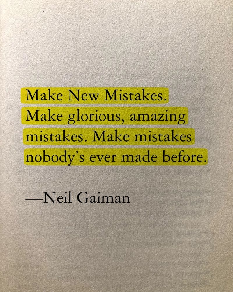 "Make New Mistakes. Make glorious, amazing mistakes. Make mistakes nobody's ever made before. Don't freeze, don't stop, don't worry that it isn't good enough, or it isn't perfect, whatever it is: art, or love, or work or family or life." - Neil Gaiman