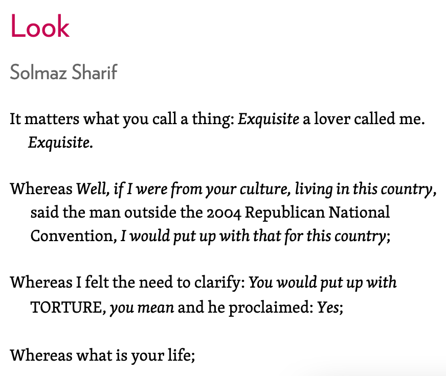 Lines from the poem "Look" by Solmaz Sharif. "Look Solmaz Sharif It matters what you call a thing: Exquisite a lover called me.        Exquisite.   Whereas Well, if I were from your culture, living in this country,        said the man outside the 2004 Republican National        Convention, I would put up with that for this country;    Whereas I felt the need to clarify: You would put up with        TORTURE, you mean and he proclaimed: Yes;    Whereas what is your life;"