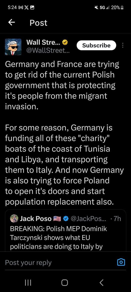 May be an image of text that says '5:24 20%_ Post Wall Stre... @WallStreet... Subscribe Germany and France are trying to get rid of the current Polish government that is protecting it's people from the migrant invasion. For some reason, Germanyis funding all of these 'charity" boats of the coast of Tunisia and Libya, and transporting them to Italy. And now Germany is also trying to force Poland to open it's doors and start population replacement also. Jack Poso @JackPos... 7h BREAKING: Polish mep Dominik Tarczynski shows what EU politicians are doing to Italy by Post'