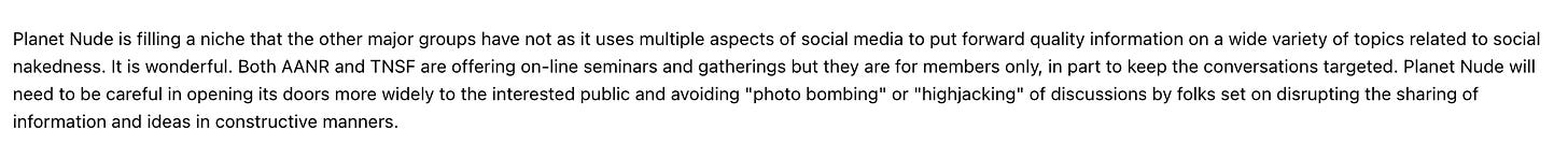 Planet Nude is filling a niche that the other major groups have not as it uses multiple aspects of social media to put forward quality information on a wide variety of topics related to social nakedness. It is wonderful. Both AANR and TNSF are offering on-line seminars and gatherings but they are for members only, in part to keep the conversations targeted. Planet Nude will need to be careful in opening its doors more widely to the interested public and avoiding "photo bombing" or "highjacking" of discussions by folks set on disrupting the sharing of information and ideas in constructive manners.