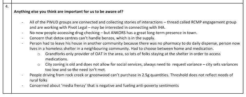 4. Anything else you think are important for us to be aware of? - All of the PWUD groups are connected and collecting stories of interactions - thread called RCMP engagement group and are working with Pivot Legal - may be interested in connecting with IHA. - No new people accessing drug checking — but ANKORS has a great long-term presence in town. - Concern that detox centres can't handle benzos, which is in the supply. - Person had to leave his house in another community because there was no pharmacy to do daily dispense, person now lives in a homeless shelter in a neighbouring community. Had to choose between home and medication. - Grandforks only provider of OAT in the area, so lots of folks staying at the shelter in order to access medications. - City zoning is old and does not allow for social services, always need to request variance - city sets variances too low and so the need isn't met. - People driving from rock creek or greenwood can't purchase in 2.5g quantities. THreshold does not reflect needs of rural folks. - Concerned about 'media frenzy' that is negative and fuelling anti-poverty sentiments.