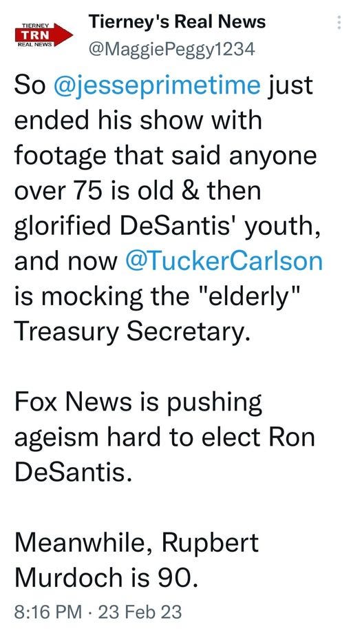 May be an image of text that says 'TIERNEY TRN REAL REALNEWS Tierney's Real News @MaggiePeggy1234 So @jesseprimetime just ended his show with footage that said anyone over 75 is old & then glorified DeSantis' youth, and now @TuckerCarlson is mocking the "elderly" Treasury Secretary. Fox News is pushing ageism hard to elect Ron DeSantis. Meanwhile, Rupbert Murdoch is 90. 8:16 PM 23 Feb 23'