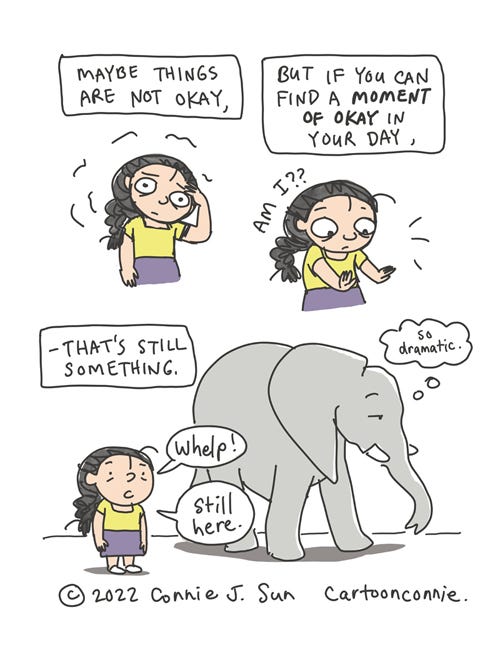 Moment of Okay 3-panel comic of a cartoon girl with a braid fretting. In panel 1, caption reads, "Maybe things are not okay..." In panel 2 , the girl startles, looks at her hands and thinks, "Am I??" while the caption says, "But if you can find a moment of okay in your day..." Panel 3 text continues, "-- it's something." Girl says, "Whelp! Still here!" while an elephant ambles by unfazed and thinks "so dramatic." Comic strip by Connie Sun, cartoonconnie, 2022.