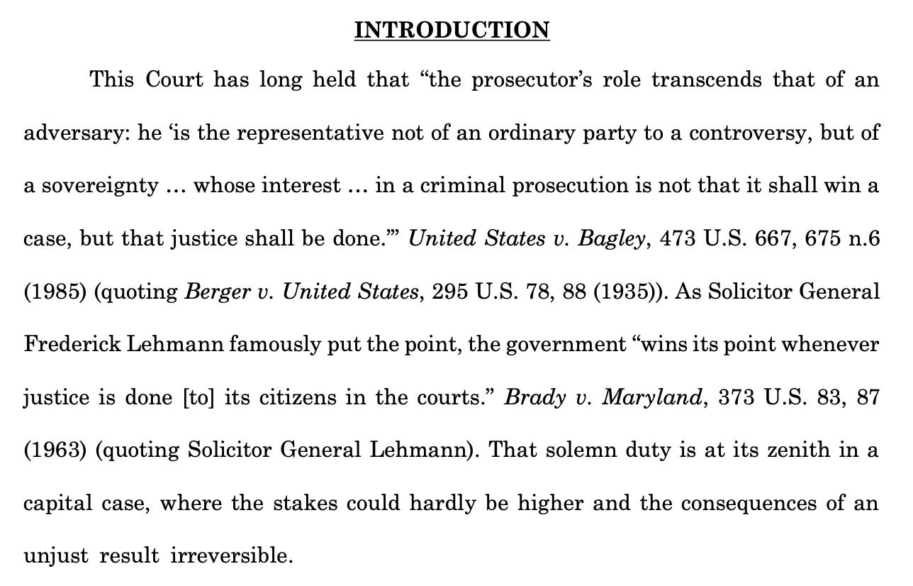 This Court has long held that “the prosecutor’s role transcends that of an adversary: he ‘is the representative not of an ordinary party to a controversy, but of a sovereignty ... whose interest ... in a criminal prosecution is not that it shall win a case, but that justice shall be done.’” United States v. Bagley, 473 U.S. 667, 675 n.6 (1985) (quoting Berger v. United States, 295 U.S. 78, 88 (1935)). As Solicitor General Frederick Lehmann famously put the point, the government “wins its point whenever justice is done [to] its citizens in the courts.” Brady v. Maryland, 373 U.S. 83, 87 (1963) (quoting Solicitor General Lehmann). That solemn duty is at its zenith in a capital case, where the stakes could hardly be higher and the consequences of an unjust result irreversible.