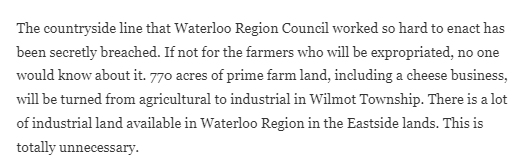 Text: The countryside line that Waterloo Region Council worked so hard to enact has been secretly breached. If not for the farmers who will be expropriated, no one would know about it. 770 acres of prime farm land, including a cheese business, will be turned from agricultural to industrial in Wilmot Township. There is a lot of industrial land available in Waterloo Region in the Eastside lands. This is totally unnecessary.