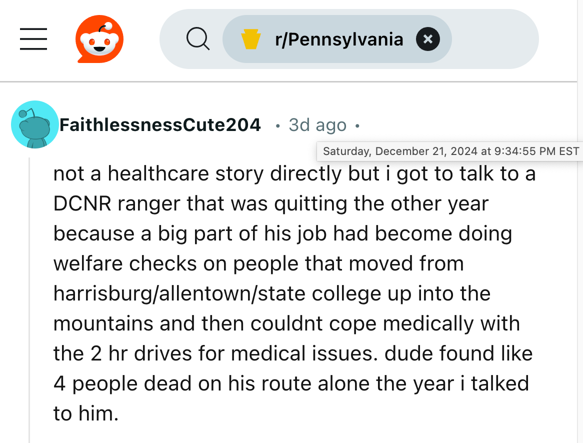 Reddit comment from R/Pennsylvania, Saturday, December 21, 2024, FaithlessnessCute204 • 3d ago • not a healthcare story directly but i got to talk to a DCNR ranger that was quitting the other year because a big part of his job had become doing welfare checks on people that moved from harrisburg/allentown/state college up into the mountains and then couldnt cope medically with the 2 hr drives for medical issues. dude found like 4 people dead on his route alone the year i talked to him.