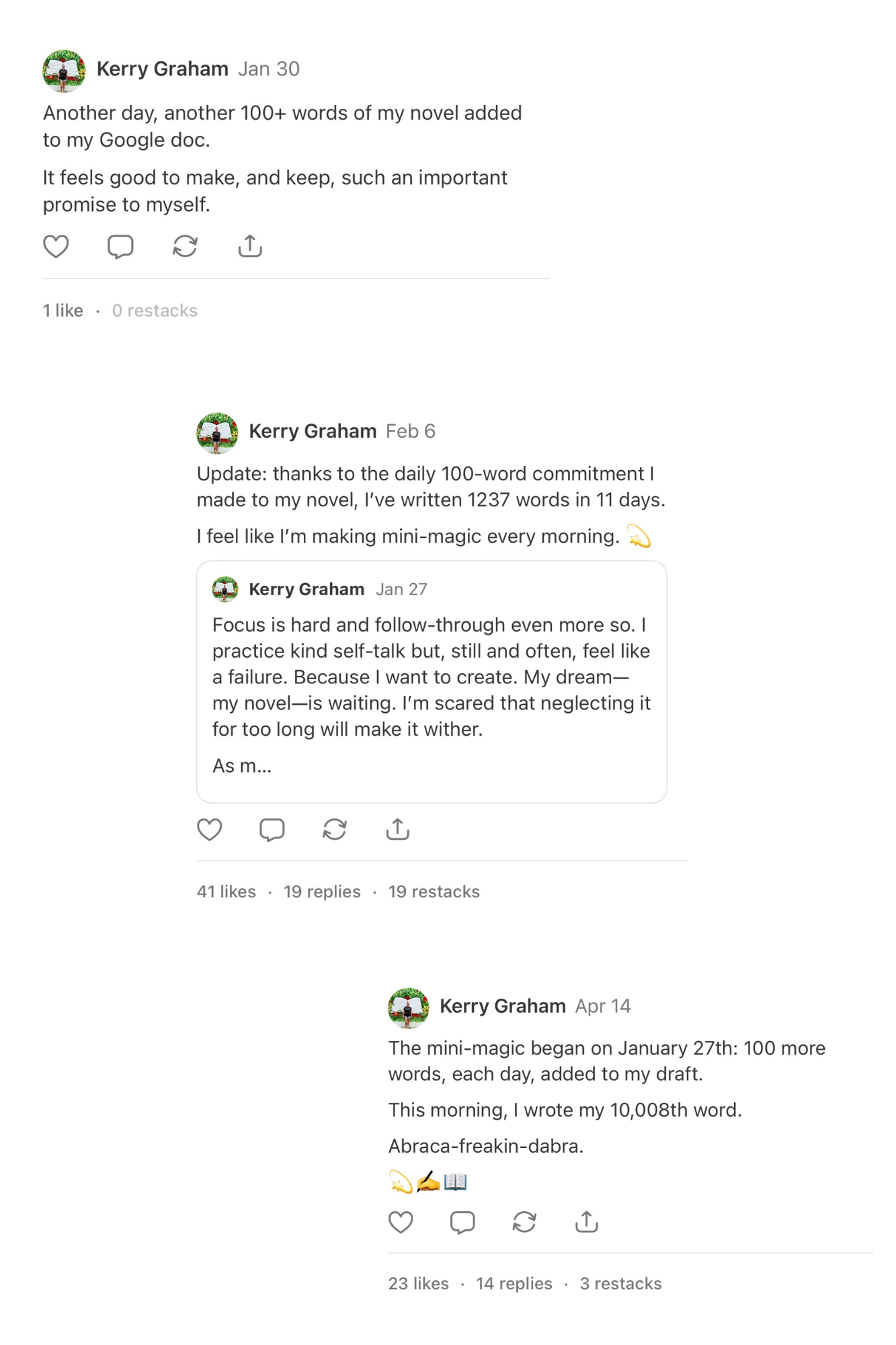 Three Notes I posted. The first, dated, January 30th, reads, “Another day, another 100+ words of my novel added to my Google doc. It feels good to make, and keep, such an important promise to myself.” The second, dated February 6th, reads, “Update: thanks to the daily 100-word commitment I made to my novel, I’ve written 1237 words in 11 days.I feel like I’m making mini-magic every morning. 💫” The third, dated April 14th, reads, “The mini-magic began on January 27th: 100 more words, each day, added to my draft. This morning, I wrote my 10,008th word. Abraca-freakin-dabra. 💫✍📖”